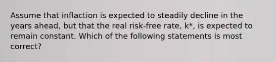 Assume that inflaction is expected to steadily decline in the years ahead, but that the real risk-free rate, k*, is expected to remain constant. Which of the following statements is most correct?