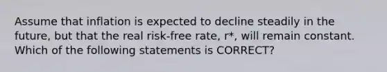 Assume that inflation is expected to decline steadily in the future, but that the real risk-free rate, r*, will remain constant. Which of the following statements is CORRECT?