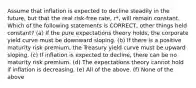 Assume that inflation is expected to decline steadily in the future, but that the real risk-free rate, r*, will remain constant. Which of the following statements is CORRECT, other things held constant? (a) If the pure expectations theory holds, the corporate yield curve must be downward sloping. (b) If there is a positive maturity risk premium, the Treasury yield curve must be upward sloping. (c) If inflation is expected to decline, there can be no maturity risk premium. (d) The expectations theory cannot hold if inflation is decreasing. (e) All of the above. (f) None of the above