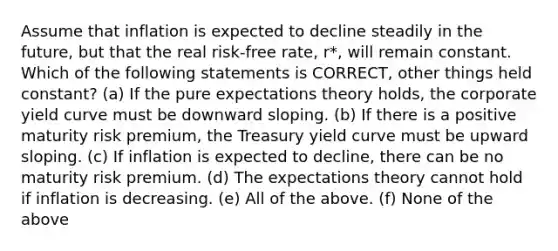 Assume that inflation is expected to decline steadily in the future, but that the real risk-free rate, r*, will remain constant. Which of the following statements is CORRECT, other things held constant? (a) If the pure expectations theory holds, the corporate yield curve must be downward sloping. (b) If there is a positive maturity risk premium, the Treasury yield curve must be upward sloping. (c) If inflation is expected to decline, there can be no maturity risk premium. (d) The expectations theory cannot hold if inflation is decreasing. (e) All of the above. (f) None of the above