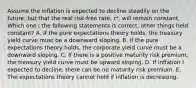 Assume the inflation is expected to decline steadily on the future, but that the real risk-free rate, r*, will remain constant. Which one I the following statements is correct, other things held constant? A. If the pure expectations theory holds, the treasury yield curve must be a downward sloping. B. If the pure expectations theory holds, the corporate yield curve must be a downward sloping. C. If there is a positive maturity risk premium, the treasury yield curve must be upward sloping. D. If inflation I expected to decline, there can be no maturity risk premium. E. The expectations theory cannot hold if inflation is decreasing.