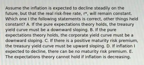 Assume the inflation is expected to decline steadily on the future, but that the real risk-free rate, r*, will remain constant. Which one I the following statements is correct, other things held constant? A. If the pure expectations theory holds, the treasury yield curve must be a downward sloping. B. If the pure expectations theory holds, the corporate yield curve must be a downward sloping. C. If there is a positive maturity risk premium, the treasury yield curve must be upward sloping. D. If inflation I expected to decline, there can be no maturity risk premium. E. The expectations theory cannot hold if inflation is decreasing.