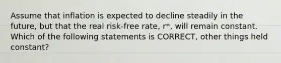 Assume that inflation is expected to decline steadily in the future, but that the real risk-free rate, r*, will remain constant. Which of the following statements is CORRECT, other things held constant?