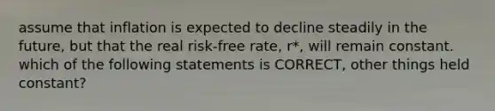 assume that inflation is expected to decline steadily in the future, but that the real risk-free rate, r*, will remain constant. which of the following statements is CORRECT, other things held constant?