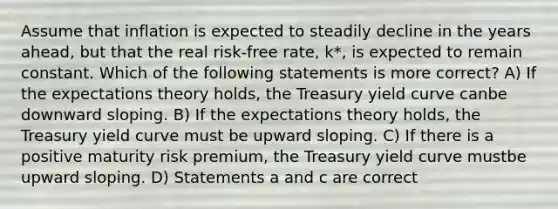 Assume that inflation is expected to steadily decline in the years ahead, but that the real risk-free rate, k*, is expected to remain constant. Which of the following statements is more correct? A) If the expectations theory holds, the Treasury yield curve canbe downward sloping. B) If the expectations theory holds, the Treasury yield curve must be upward sloping. C) If there is a positive maturity risk premium, the Treasury yield curve mustbe upward sloping. D) Statements a and c are correct