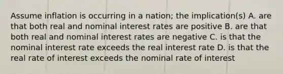 Assume inflation is occurring in a nation; the implication(s) A. are that both real and nominal interest rates are positive B. are that both real and nominal interest rates are negative C. is that the nominal interest rate exceeds the real interest rate D. is that the real rate of interest exceeds the nominal rate of interest