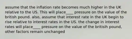 assume that the inflation rate becomes much higher in the UK relative to the US. This will place____ pressure on the value of the british pound. also, assume that interest rate in the UK begin to rise relative to interest rates in the US. the change in interest rates will place____ pressure on the value of the britisih pound, other factors remain unchanged