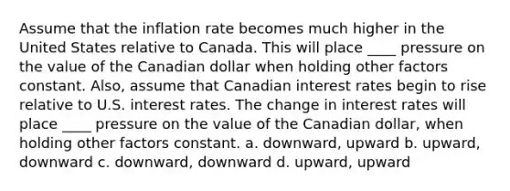 Assume that the inflation rate becomes much higher in the United States relative to Canada. This will place ____ pressure on the value of the Canadian dollar when holding other factors constant. Also, assume that Canadian interest rates begin to rise relative to U.S. interest rates. The change in interest rates will place ____ pressure on the value of the Canadian dollar, when holding other factors constant. a. downward, upward b. upward, downward c. downward, downward d. upward, upward