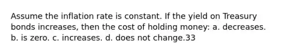 Assume the inflation rate is constant. If the yield on Treasury bonds increases, then the cost of holding money: a. decreases. b. is zero. c. increases. d. does not change.33