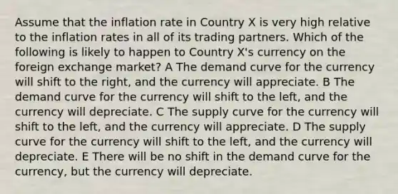 Assume that the inflation rate in Country X is very high relative to the inflation rates in all of its trading partners. Which of the following is likely to happen to Country X's currency on the foreign exchange market? A The demand curve for the currency will shift to the right, and the currency will appreciate. B The demand curve for the currency will shift to the left, and the currency will depreciate. C The supply curve for the currency will shift to the left, and the currency will appreciate. D The supply curve for the currency will shift to the left, and the currency will depreciate. E There will be no shift in the demand curve for the currency, but the currency will depreciate.