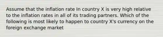 Assume that the inflation rate In country X is very high relative to the inflation rates in all of its trading partners. Which of the following is most likely to happen to country X's currency on the foreign exchange market