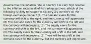 Assume that the inflation rate in Country X is very high relative to the inflation rates in all of its trading partners. Which of the following is likely to happen to Country X's currency on the foreign exchange market? (A) The demand curve for the currency will shift to the right, and the currency will appreciate (B) The demand curve for the currency will shift to the left and the currency will depreciate. (C) The supply curve for the currency will shift to the left, and the currency will appreciate. (D) The supply curve for the currency will shift to the left, and the currency will depreciate. (E) There will be no shift in the demand curve for the currency, but the currency will depreciate.