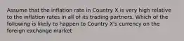 Assume that the inflation rate in Country X is very high relative to the inflation rates in all of its trading partners. Which of the following is likely to happen to Country X's currency on the foreign exchange market