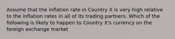 Assume that the inflation rate in Country X is very high relative to the inflation rates in all of its trading partners. Which of the following is likely to happen to Country X's currency on the foreign exchange market