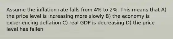 Assume the inflation rate falls from 4% to 2%. This means that A) the price level is increasing more slowly B) the economy is experiencing deflation C) real GDP is decreasing D) the price level has fallen