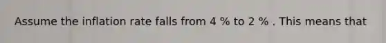 Assume the inflation rate falls from 4 % to 2 % . This means that