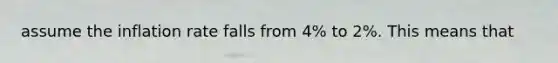 assume the inflation rate falls from 4% to 2%. This means that