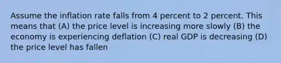 Assume the inflation rate falls from 4 percent to 2 percent. This means that (A) the price level is increasing more slowly (B) the economy is experiencing deflation (C) real GDP is decreasing (D) the price level has fallen