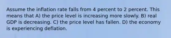 Assume the inflation rate falls from 4 percent to 2 percent. This means that A) the price level is increasing more slowly. B) real GDP is decreasing. C) the price level has fallen. D) the economy is experiencing deflation.