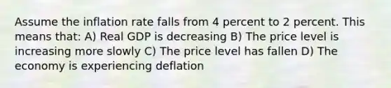 Assume the inflation rate falls from 4 percent to 2 percent. This means that: A) Real GDP is decreasing B) The price level is increasing more slowly C) The price level has fallen D) The economy is experiencing deflation