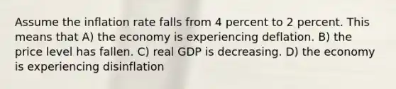 Assume the inflation rate falls from 4 percent to 2 percent. This means that A) the economy is experiencing deflation. B) the price level has fallen. C) real GDP is decreasing. D) the economy is experiencing disinflation