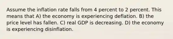 Assume the inflation rate falls from 4 percent to 2 percent. This means that A) the economy is experiencing deflation. B) the price level has fallen. C) real GDP is decreasing. D) the economy is experiencing disinflation.