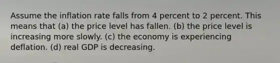 Assume the inflation rate falls from 4 percent to 2 percent. This means that (a) the price level has fallen. (b) the price level is increasing more slowly. (c) the economy is experiencing deflation. (d) real GDP is decreasing.