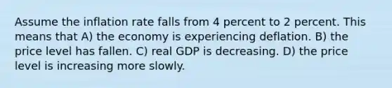 Assume the inflation rate falls from 4 percent to 2 percent. This means that A) the economy is experiencing deflation. B) the price level has fallen. C) real GDP is decreasing. D) the price level is increasing more slowly.