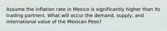 Assume the inflation rate in Mexico is significantly higher than its trading partners. What will occur the demand, supply, and international value of the Mexican Peso?