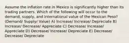 Assume the inflation rate in Mexico is significantly higher than its trading partners. Which of the following will occur to the demand, supply, and international value of the Mexican Peso? (Demand/ Supply/ Value) A) Increase/ Increase/ Depreciate B) Increase/ Decrease/ Appreciate C) Decrease/ Increase/ Appreciate D) Decrease/ Increase/ Depreciate E) Decrease/ Decrease/ Depreciate