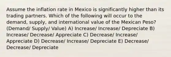 Assume the inflation rate in Mexico is significantly higher than its trading partners. Which of the following will occur to the demand, supply, and international value of the Mexican Peso? (Demand/ Supply/ Value) A) Increase/ Increase/ Depreciate B) Increase/ Decrease/ Appreciate C) Decrease/ Increase/ Appreciate D) Decrease/ Increase/ Depreciate E) Decrease/ Decrease/ Depreciate