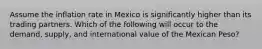 Assume the inflation rate in Mexico is significantly higher than its trading partners. Which of the following will occur to the demand, supply, and international value of the Mexican Peso?