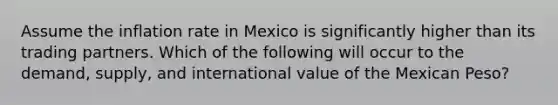 Assume the inflation rate in Mexico is significantly higher than its trading partners. Which of the following will occur to the demand, supply, and international value of the Mexican Peso?