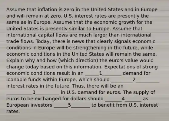 Assume that inflation is zero in the United States and in Europe and will remain at zero. U.S. interest rates are presently the same as in Europe. Assume that the economic growth for the United States is presently similar to Europe. Assume that international capital flows are much larger than international trade flows. Today, there is news that clearly signals economic conditions in Europe will be strengthening in the future, while economic conditions in the United States will remain the same. Explain why and how (which direction) the euro's value would change today based on this information. Expectations of strong economic conditions result in an ______1________ demand for loanable funds within Europe, which should _________2__________ interest rates in the future. Thus, there will be an ___________3__________ in U.S. demand for euros. The supply of euros to be exchanged for dollars should _______4_______ as European investors ______5________ to benefit from U.S. interest rates.