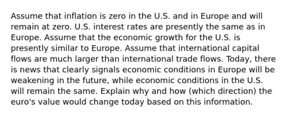 Assume that inflation is zero in the U.S. and in Europe and will remain at zero. U.S. interest rates are presently the same as in Europe. Assume that the economic growth for the U.S. is presently similar to Europe. Assume that international capital flows are much larger than international trade flows. Today, there is news that clearly signals economic conditions in Europe will be weakening in the future, while economic conditions in the U.S. will remain the same. Explain why and how (which direction) the euro's value would change today based on this information.