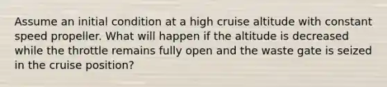 Assume an initial condition at a high cruise altitude with constant speed propeller. What will happen if the altitude is decreased while the throttle remains fully open and the waste gate is seized in the cruise position?