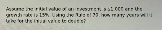 Assume the initial value of an investment is 1,000 and the growth rate is 15%. Using the Rule of 70, how many years will it take for the initial value to double?