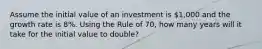 Assume the initial value of an investment is 1,000 and the growth rate is 8%. Using the Rule of 70, how many years will it take for the initial value to double?