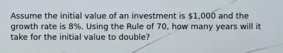 Assume the initial value of an investment is 1,000 and the growth rate is 8%. Using the Rule of 70, how many years will it take for the initial value to double?