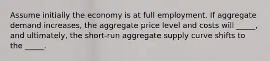 Assume initially the economy is at full employment. If aggregate demand increases, the aggregate price level and costs will _____, and ultimately, the short-run aggregate supply curve shifts to the _____.