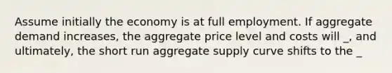 Assume initially the economy is at full employment. If aggregate demand increases, the aggregate price level and costs will _, and ultimately, the short run aggregate supply curve shifts to the _