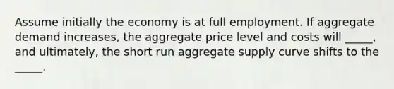 Assume initially the economy is at full employment. If aggregate demand increases, the aggregate price level and costs will _____, and ultimately, the short run aggregate supply curve shifts to the _____.