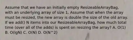 Assume that we have an initially empty ResizeableArrayBag , with an underlying array of size 1. Assume that when the array must be resized, the new array is double the size of the old array. If we add() N items into our ResizeableArrayBag , how much total time (over all of the adds) is spent on resizing the array? A. O(1) B. O(lgN) C. O(N) D. O(N^2)