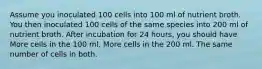 Assume you inoculated 100 cells into 100 ml of nutrient broth. You then inoculated 100 cells of the same species into 200 ml of nutrient broth. After incubation for 24 hours, you should have More cells in the 100 ml. More cells in the 200 ml. The same number of cells in both.