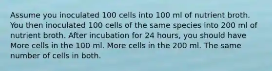 Assume you inoculated 100 cells into 100 ml of nutrient broth. You then inoculated 100 cells of the same species into 200 ml of nutrient broth. After incubation for 24 hours, you should have More cells in the 100 ml. More cells in the 200 ml. The same number of cells in both.