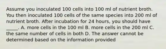 Assume you inoculated 100 cells into 100 ml of nutrient broth. You then inoculated 100 cells of the same species into 200 ml of nutrient broth. After incubation for 24 hours, you should have _____. A. more cells in the 100 ml B. more cells in the 200 ml C. the same number of cells in both D. The answer cannot be determined based on the information provided