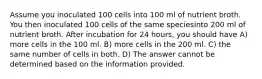 Assume you inoculated 100 cells into 100 ml of nutrient broth. You then inoculated 100 cells of the same speciesinto 200 ml of nutrient broth. After incubation for 24 hours, you should have A) more cells in the 100 ml. B) more cells in the 200 ml. C) the same number of cells in both. D) The answer cannot be determined based on the information provided.