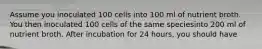 Assume you inoculated 100 cells into 100 ml of nutrient broth. You then inoculated 100 cells of the same speciesinto 200 ml of nutrient broth. After incubation for 24 hours, you should have