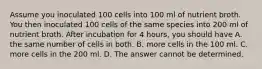 Assume you inoculated 100 cells into 100 ml of nutrient broth. You then inoculated 100 cells of the same species into 200 ml of nutrient broth. After incubation for 4 hours, you should have A. the same number of cells in both. B. more cells in the 100 ml. C. more cells in the 200 ml. D. The answer cannot be determined.