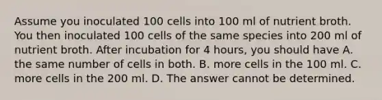 Assume you inoculated 100 cells into 100 ml of nutrient broth. You then inoculated 100 cells of the same species into 200 ml of nutrient broth. After incubation for 4 hours, you should have A. the same number of cells in both. B. more cells in the 100 ml. C. more cells in the 200 ml. D. The answer cannot be determined.